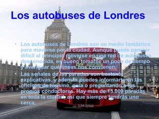 Los autobuses de Londres

• Los autobuses de Londres son un medio fantástico
  para moverse por la ciudad. Aunque puede parecer
  difícil al principio moverse en una red de autobuses
  desconocida, es bueno tomarse un poco de tiempo
  y averiguar qué líneas nos convienen.
• Las señales de las paradas son bastante
  explicativas, y además puedes informarte en las
  oficinas de turismo, guía o preguntando a los
  propios conductores. Hay más de 15.000 paradas
  en toda la ciudad, así que siempre tendrás uno
  cerca.
 