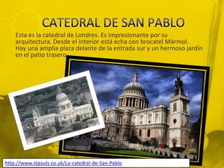 Esta es la catedral de Londres. Es impresionante por su
    arquitectura. Desde el interior está echa con brocatel Mármol.
    Hay una amplia plaza delante de la entrada sur y un hermoso jardín
    en el patio trasero.




http://www.stpauls.co.uk/La-catedral-de-San-Pablo
 