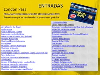 London Pass
   http://www.londonpass.es/london-attractions/index.html
   Atracciones que se pueden visitar de manera gratuita :
                                                              La National Gallery
                                                              Galería Nacional de Retratos
All Hallows by the Tower                                      Recorridos entre bastidores del Real Teatro Nacional
Apsley House                                                  Museo del Juguete de Pollock
Casa de Benjamin Franklin                                     Caballerizas Reales
Experiencia musical británica                                 Recorrido y exposición del Teatro del Globo de
Recorrido por el Estadio del Chelsea FC                       Shakespeare
Churchill War Rooms                                           Catedral de Southwark
Museo del Diseño de Londres                                   Catedral de San Pablo
Eton College                                                  Tate Modern
Museo de Florence Nightingale                                 Crucero por el Río Támesis de City Cruises
Museo de la Guardia                                           El Monumento
Casa Museo de Händel                                          Galería de la Reina
Recorridos en barco por los canales Jason’s Canal Boat Trip   Exposición del Tower Bridge
Torre de las Joyas                                            Torre de Londres
Palacio de Kensington y la Orangery                           Arco de Wellington
Jardines Kew                                                  El Estadio de Wembley
London Bridge Experience y London Tombs                       La Abadía de Westminster
Museo de los Canales de Londres                               Museo del Tenis sobre Hierba de Wimbledon
Museo de Transporte de Londres                                Experiencia de recorrido por Wimbledon
Museo de marcas, envases y publicidad                         Castillo de Windsor
 