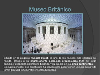 Museo Británico




Situado en la elegante Russell Street, es uno de los museos más célebres del
mundo, gracias a su impresionante colección arqueológica fruto del largo
dominio y expansión del imperio británico y su expolio en los cinco continentes.
En cualquier caso, ese expolio nos ha servido para poder ver en un solo punto y de
forma gratuita innumerables tesoros históricos.
 