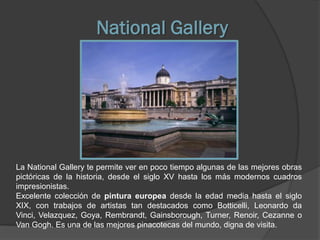 National Gallery




La National Gallery te permite ver en poco tiempo algunas de las mejores obras
pictóricas de la historia, desde el siglo XV hasta los más modernos cuadros
impresionistas.
Excelente colección de pintura europea desde la edad media hasta el siglo
XIX, con trabajos de artistas tan destacados como Botticelli, Leonardo da
Vinci, Velazquez, Goya, Rembrandt, Gainsborough, Turner, Renoir, Cezanne o
Van Gogh. Es una de las mejores pinacotecas del mundo, digna de visita.
 