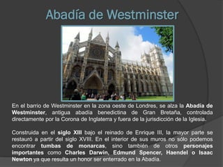 Abadía de Westminster




En el barrio de Westminster en la zona oeste de Londres, se alza la Abadía de
Westminster, antigua abadía benedictina de Gran Bretaña, controlada
directamente por la Corona de Inglaterra y fuera de la jurisdicción de la Iglesia.

Construida en el siglo XIII bajo el reinado de Enrique III, la mayor parte se
restauró a partir del siglo XVIII. En el interior de sus muros no sólo podemos
encontrar tumbas de monarcas, sino también de otros personajes
importantes como Charles Darwin, Edmund Spencer, Haendel o Isaac
Newton ya que resulta un honor ser enterrado en la Abadía.
 