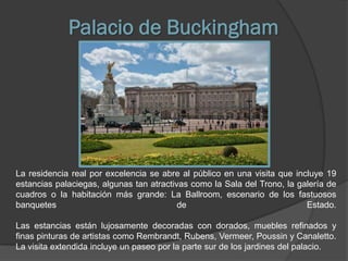 Palacio de Buckingham




La residencia real por excelencia se abre al público en una visita que incluye 19
estancias palaciegas, algunas tan atractivas como la Sala del Trono, la galería de
cuadros o la habitación más grande: La Ballroom, escenario de los fastuosos
banquetes                                 de                              Estado.

Las estancias están lujosamente decoradas con dorados, muebles refinados y
finas pinturas de artistas como Rembrandt, Rubens, Vermeer, Poussin y Canaletto.
La visita extendida incluye un paseo por la parte sur de los jardines del palacio.
 