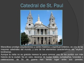 Catedral de St. Paul




Maravilloso prodigio arquitectónico y centro histórico y espiritual británico, es una de las
mayores catedrales del mundo, y uno de los elementos característicos del "skyline"
londinense.
Aunque la visita no es gratuita merece la pena conocer uno de los puntos con más
historia de la ciudad. No en vano, decenas de bodas reales, cumpleaños, funerales o
celebraciones de fin de guerra han tenido lugar entre sus paredes.
 