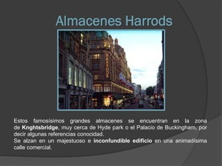 Almacenes Harrods




Estos famosísimos grandes almacenes se encuentran en la zona
de Knghtsbridge, muy cerca de Hyde park o el Palacio de Buckingham, por
decir algunas referencias conocidad.
Se alzan en un majestuoso e inconfundible edificio en una animadísima
calle comercial.
 