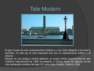 Tate Modern




El gran museo de arte contemporáneo británico y una visita obligada si los días lo
permiten, no sólo por la obra expuesta sino por su impresionante edificio y el
entorno.
Situado en una antigua central eléctrica, el museo ofrece exposiciones de arte
moderno internacional de 1900 al presente, e incluye obras de algunos de los
más destacados artistas del siglo XX, entre ellos Picasso, Warhol y Dalí.
 