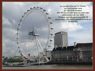 Le London Eye sur la Tamise,
           est une grande roue
           de 135 m de Hauteur.
  Elle fut Construite dans le cadre des
        célébrations de l’an 2000.
   Chaque capsule peut accueillir 25
personnes . Elle fait la grande boucle en
                30 minutes.
 
