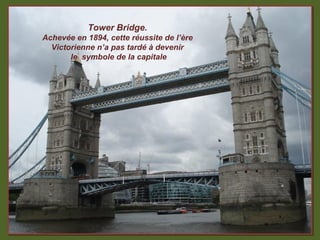 Tower Bridge.
Achevée en 1894, cette réussite de l’ère
  Victorienne n’a pas tardé à devenir
       le symbole de la capitale
 