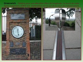 Greenwich. Célèbre pour son Méridien Zéro de longitude. Le tracé de cette
ligne imaginaire (GMT) est matérialisé sur le sol de la cour de l’observatoire
 