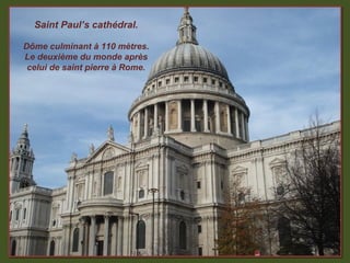Saint Paul’s cathédral.

Dôme culminant à 110 mètres.
Le deuxième du monde après
 celui de saint pierre à Rome.
 