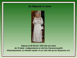 Sa Majesté la reine




               Depuis le 06 février 1952 elle est reine
        de 16 états indépendants et chef du Commonwealth.
Historiquement, La famille royale n’a un réel rôle qu’au Royaume uni.
 