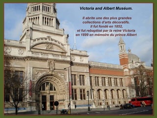 Victoria and Albert Muséum.

     Il abrite une des plus grandes
     collections d’arts décoratifs.
           Il fut fondé en 1852,
 et fut rebaptisé par la reine Victoria
en 1899 en mémoire du prince Albert
 