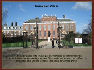 Kensington Palace




     La moitie de ce palais est occupée par des membres de la famille royale.
Il fut la dernière demeure de la princesse Diana et depuis sa mort des milliers de
           personnes sont venues déposer des fleurs devant les grilles
 