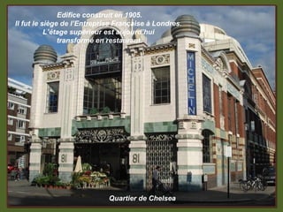 Edifice construit en 1905.
Il fut le siège de l’Entreprise Française à Londres.
           L’étage supérieur est aujourd’hui
               transformé en restaurant.




                             Quartier de Chelsea
 