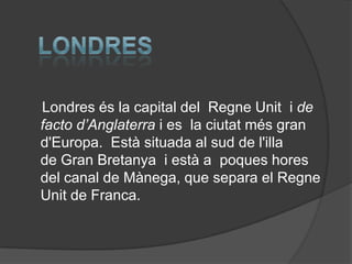 Londres és la capital del Regne Unit i de
facto d’Anglaterra i es la ciutat més gran
d'Europa. Està situada al sud de l'illa
de Gran Bretanya i està a poques hores
del canal de Mànega, que separa el Regne
Unit de Franca.
 