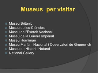  Museu Britànic
 Museu de les Ciències
 Museu de l'Exèrcit Nacional
 Museu de la Guerra Imperial
 Museu Horniman
 Museu Marítim Nacional i Observatori de Greenwich
 Museu de Historia Natural
 National Gallery
 