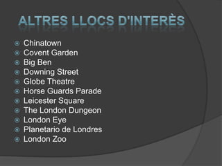  Chinatown
 Covent Garden
 Big Ben
 Downing Street
 Globe Theatre
 Horse Guards Parade
 Leicester Square
 The London Dungeon
 London Eye
 Planetario de Londres
 London Zoo
 