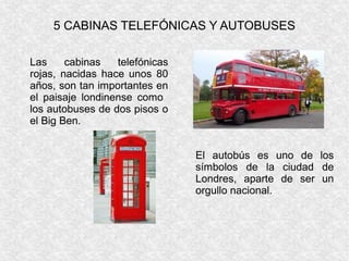 5 CABINAS TELEFÓNICAS Y AUTOBUSES
Las cabinas telefónicas
rojas, nacidas hace unos 80
años, son tan importantes en
el paisaje londinense como
los autobuses de dos pisos o
el Big Ben.
El autobús es uno de los
símbolos de la ciudad de
Londres, aparte de ser un
orgullo nacional.
 