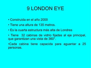 9 LONDON EYE
• Construida en el año 2000
• Tiene una altura de 135 metros.
• Es la cuarta estructura más alta de Londres
• Tiene 32 cabinas de vidrio fijadas al eje principal,
que garantizan una vista de 360°.
•Cada cabina tiene capacida para aguantar a 25
personas.
 