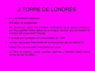 2 TORRE DE LONDRES
● Es una fortaleza medieval.
● 900 años de antigüedad.
● Se construyó sobre una primitiva fortificación de la época romana, y
aún hoy pueden verse restos de la antigua muralla que se levantó en
tiempos del emperador Claudio.
● Fundada por Guillermo el Conquistador en 1066.
● Ha sido declarada Patrimonio de la Humanidad por la UNESCO.
● Isabel II su corona esta compuesta por joyas.
● La Torre es palacio, cárcel, capillas, patíbulo y museos, todos juntos
dentro de las murallas.
 