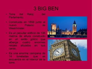 3 BIG BEN
● Torre del Reloj del
Parlamento.
● Construida en 1858 junto al
nuevo Palacio de
Westminster.
● Es un peculiar edificio de 106
metros de altura construido
en un estilo gótico que
alberga cuatro enormes
relojes situados en sus
caras.
● Es una enorme campana de
14 toneladas que se
encuentra en el interior de la
torre.
 