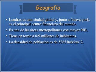 Geografía
●
●

●
●
●
●
●
●

Londres es una ciudad global y, junto a Nueva york,
es el principal centro financiero del mundo.
Es una de las áreas metropolitanas con mayor PIB.
Tiene en torno a 8-9 millones de habitantes.
La densidad de población es de 5285 hab/km^2.

 