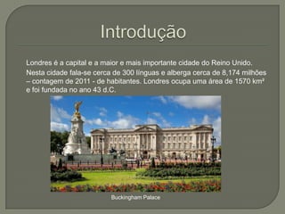Londres é a capital e a maior e mais importante cidade do Reino Unido.
Nesta cidade fala-se cerca de 300 línguas e alberga cerca de 8,174 milhões
– contagem de 2011 - de habitantes. Londres ocupa uma área de 1570 km²
e foi fundada no ano 43 d.C.

Buckingham Palace

 