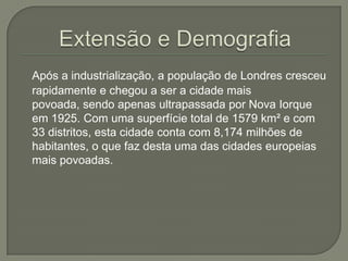 Após a industrialização, a população de Londres cresceu
rapidamente e chegou a ser a cidade mais
povoada, sendo apenas ultrapassada por Nova Iorque
em 1925. Com uma superfície total de 1579 km² e com
33 distritos, esta cidade conta com 8,174 milhões de
habitantes, o que faz desta uma das cidades europeias
mais povoadas.

 