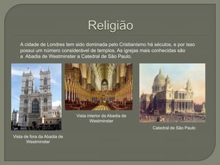A cidade de Londres tem sido dominada pelo Cristianismo há séculos, e por isso
possui um número considerável de templos. As igrejas mais conhecidas são
a Abadia de Westminster a Catedral de São Paulo.

Vista interior da Abadia de
Westminster
Catedral de São Paulo
Vista de fora da Abadia de
Westminster

 