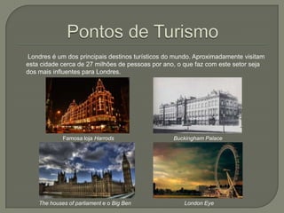 Londres é um dos principais destinos turísticos do mundo. Aproximadamente visitam
esta cidade cerca de 27 milhões de pessoas por ano, o que faz com este setor seja
dos mais influentes para Londres.

Famosa loja Harrods

The houses of parliament e o Big Ben

Buckingham Palace

London Eye

 