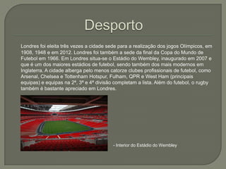 Londres foi eleita três vezes a cidade sede para a realização dos jogos Olímpicos, em
1908, 1948 e em 2012. Londres foi também a sede da final da Copa do Mundo de
Futebol em 1966. Em Londres situa-se o Estádio do Wembley, inaugurado em 2007 e
que é um dos maiores estádios de futebol, sendo também dos mais modernos em
Inglaterra. A cidade alberga pelo menos catorze clubes profissionais de futebol, como
Arsenal, Chelsea e Tottenham Hotspur, Fulham, QPR e West Ham (principais
equipas) e equipas na 2ª, 3ª e 4ª divisão completam a lista. Além do futebol, o rugby
também é bastante apreciado em Londres.

- Interior do Estádio do Wembley

 