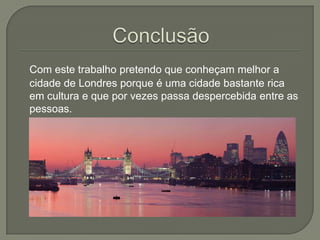 Com este trabalho pretendo que conheçam melhor a
cidade de Londres porque é uma cidade bastante rica
em cultura e que por vezes passa despercebida entre as
pessoas.

 