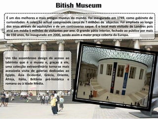 Bitish Museum
É um dos melhores e mais antigos museus do mundo. Foi inaugurado em 1749, como gabinete de
curiosidades. A colecção actual compreende cerca de 7 milhões de objectos. Foi ampliada ao longo
dos anos através de aquisições e de um controverso saque. É o local mais visitado de Londres pois
atrai em média 5 milhões de visitantes por ano. O grande pátio interior, fechado ao público por mais
de 150 anos, foi inaugurado em 2000, sendo assim a maior praça coberta da Europa.

Um tão assombroso design dá acesso ao
labirinto que é o museu e, graças a ele,
uma colecção extraordinária torna-se mais
acessívela visita de galerias dedicadas ao
Egipto, Ásia Ocidental, Grécia, Oriente,
África, Itália, Britânia pré-histórica e
romana ou à Idade Média.

 