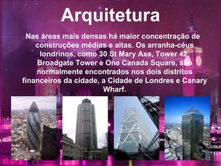 Arquitetura
Nas áreas mais densas há maior concentração de
construções médias e altas. Os arranha-céus
londrinos, como 30 St Mary Axe, Tower 42,
Broadgate Tower e One Canada Square, são
normalmente encontrados nos dois distritos
financeiros da cidade, a Cidade de Londres e Canary
Wharf.
 
