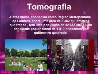 Tomografia
A área maior, conhecida como Região Metropolitana
de Londres, cobre uma área de 8 382 quilômetros
quadrados , tem uma população de 12 653 500 e uma
densidade populacional de 1 510 habitantes por
quilômetro quadrado.
 