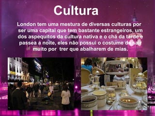 Cultura
London tem uma mestura de diversas culturas por
ser uma capital que tem bastante estrangeiros, um
dos aspequitos da cultura nativa e o chá da tarde e
passea a noite, eles não possui o costume de sair
muito por trer que abalharem de mias.
 