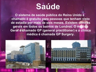 Saúde
O sistema de saúde pública do Reino Unido é
chamado é gratuito para pessoas que tenham visto
de estadia por mais de seis meses. Existem clínicas
gerais em todos os bairros de Londres. O médico
Geral é chamado GP (general practitioner) e a clínica
médica é chamada GP Surgery.
 