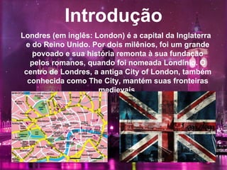 Introdução
Londres (em inglês: London) é a capital da Inglaterra
e do Reino Unido. Por dois milênios, foi um grande
povoado e sua história remonta à sua fundação
pelos romanos, quando foi nomeada Londínio. O
centro de Londres, a antiga City of London, também
conhecida como The City, mantém suas fronteiras
medievais.
 