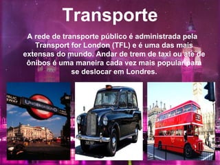 Transporte
A rede de transporte público é administrada pela
Transport for London (TFL) e é uma das mais
extensas do mundo. Andar de trem de taxi ou ate de
ônibos é uma maneira cada vez mais popular para
se deslocar em Londres.
 