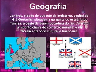 Geografia
Londres, cidade do sudeste da Inglaterra, capital da
Grã-Bretanha, situada na garganta do estuário do
Tâmisa, a oeste da desembocadura do rio. Constitui
um ponto chave do comércio mundial e um
florescente foco cultural e financeiro.
 