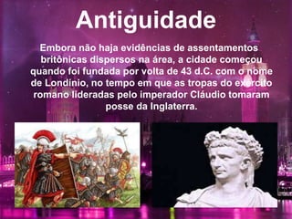 Antiguidade
Embora não haja evidências de assentamentos
britônicas dispersos na área, a cidade começou
quando foi fundada por volta de 43 d.C. com o nome
de Londínio, no tempo em que as tropas do exército
romano lideradas pelo imperador Cláudio tomaram
posse da Inglaterra.
 