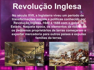 Revolução Inglesa
No século XVII, a Inglaterra viveu um período de
transformações sociais e políticas conhecido por
Revolução Inglesa. 1640 á 1688 com o golpe de
Estado. Naquela época, os elementos da nobreza e
os pequenos proprietários de terras começaram a
exportar mercadoria para outros paises e expulsa
famílias da terras.
 