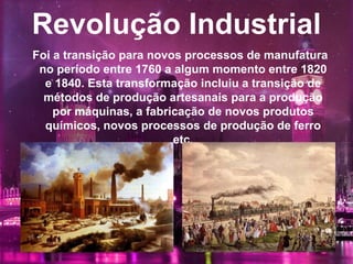 Revolução Industrial
Foi a transição para novos processos de manufatura
no período entre 1760 a algum momento entre 1820
e 1840. Esta transformação incluiu a transição de
métodos de produção artesanais para a produção
por máquinas, a fabricação de novos produtos
químicos, novos processos de produção de ferro
etc.
 