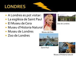  A Londres es pot visitar:
 La església de Saint Paul
 El Museu de Cera
 Museu d’Historia Natural
 Museu de Londres
 Zoo de Londres
Zoo de Londres
Museu de Cera
Saint Paul
Museu d’Historia natural
 