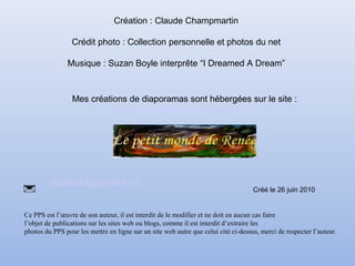 Mes créations de diaporamas sont hébergées sur le site :
http://www.le-monde-de-renee.com/
claudec62@gmail.com

Création : Claude Champmartin
Crédit photo : Collection personnelle et photos du net
Musique : Suzan Boyle interprête “I Dreamed A Dream”
Ce PPS est l’œuvre de son auteur, il est interdit de le modifier et ne doit en aucun cas faire
l’objet de publications sur les sites web ou blogs, comme il est interdit d’extraire les
photos du PPS pour les mettre en ligne sur un site web autre que celui cité ci-dessus, merci de respecter l’auteur.
Créé le 26 juin 2010
 