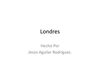 Londres
Hecho Por
Jesús Aguilar Rodríguez.
 