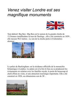 Venez visiter Londre est ses
magnifique monuments



Tout dabord Big Ben : Big Ben est le surnon de la grande cloche de
13,5tonnes installéedans la tour de l'horloge , elle a été construite en 1859 ,
elle mesure 98,5 mètres . Le son de la cloche porte à 6 kilomètres
alentour .




Le palais de Buckingham: est la résidence officielle de la monarchie
britannique à Londres. Le palais est à la fois le lieu ou se produisent les
événements en relation avec les familles royale, le point de beaucoup id
chefs d'Etat en visite, et une attraction touristique importante. Elle a été
construit en 1826, ses dimensions son de 30 .
 