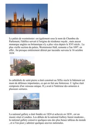 Le palais de westminster: est également sous le nom de Chambre du
Parlement, l'édifice servait à l'origine de résidence royale , mais aucun
monarque anglais ou britannique n'y a plus vécu depuis le XVI siècle . La
plus vieille section du palais, Westminster Hall, remonte a l'an 1097. en
effet , fut presque entièrement détruit par incendie survenu le 16 octobre
1834




la cathédrale de saint pierre a était construit au XIXe siecle le bâtiment est
muni de défenses importantes, ce qui en fait une forteresse. L' église était
composée d'un vaisseau unique. Il y avait à l'intérieur des armoires à
plusieurs serrures.




La national gallery a était fondée en 1824 et achevée en 1838 , est un
musée situé à Londres. Les débuts de la national Gallery furent modestes ,
la national gallery conserve quelques-uns des plus beaux tableau du monde
, et si l'on peut y admirer quelques œuvres nationales.
 