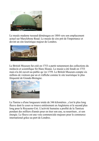 Le musée madame tussaud déménagea en 1884 vers son emplacement
actuel sur Marylebone Road. Le musée de cire prit de l'importance et
devint un site touristique majeur de Londres.




Le British Museum fut créé en 1753 a partir notamment des collections du
médecin et scientifique Sir Hans Sloane. Le musée a été fondé en 1753
mais n'a été ouvert au public qu 'en 1759. Le British Museum compte six
millons de visiteurs par an et s'affiche comme le site touristique le plus
fréquenté de Grande-Bretagne.




La Tamise a d'une longueure totale de 346 kilomètres , c'est le plus long
fleuve dont le cours se trouve entièrement en Angleterre et le second plus
long pour le Royaume-Uni. L'activité humaine a profité de la Tamisze
pendant des milliers d'annés pour en tirer son eau, sa nourriture , et son
énergie. Le fleuve est une voie commerciale majeure pour le commerce
international grâce au port de Londres.
 