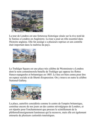 La tour de Londres est une forteresse historique située sur la rive nord de
la Tamise a Londres en Angleterre. La tour a joué un rôle essentiel dans
l'histoire anglaise. Elle fut assiégé e a plusieurs reprises et son contrôle
était important dans la maîtrise du pays.




Le Trafalgar Square est une place très célèbre de Westminster a Londres
dont le nom commémorela bataille de Trafalgar qui opposa les flottes
franco-espagnoles et britannique en 1805. Le lieu est bien connu pour être
un espace sociale et de liberté d'expression. On y trouve en outre la célèbre
National Gallery.




La place, autrefois considérée comme le centre de l'empire britannique,
constitue encore de nos jours un des centres névralgiques de Londres, et
est réputée pour l'enchantement que procure le scintillement de la
pléthored'enseignement lumineuse qui la recouvre, mais elle est également
entourée de plusieurs curiosités touristiques.
 